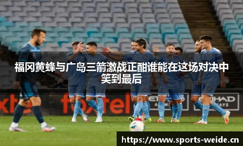 福冈黄蜂与广岛三箭激战正酣谁能在这场对决中笑到最后